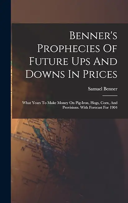 Benner's Prophecies of Future Ups and Downs in Prices: What Years to Make Money on Pig-Iron, Hogs, Corn, and Provisions. with Forecast for 1904