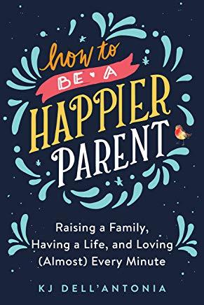 How to Be a Happier Parent: Raising a Family, Having a Life, and Loving (Almost) Every Minute