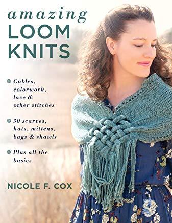 Amazing Loom Knits: Cables, Colorwork, Lace and Other Stitches * 30 Scarves, Hats, Mittens, Bags and Shawls * Plus All the Basics