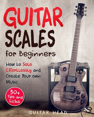 Guitar Scales for Beginners: How to Solo Effortlessly and Create Your Own Music Even If You Don't Know What A Scale Is: Secrets to Your Very First