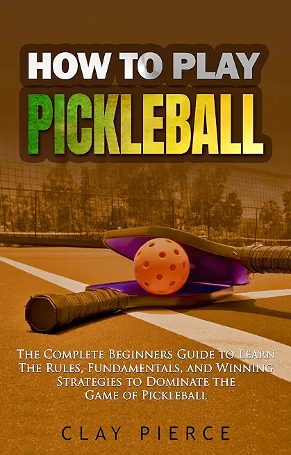 How To Play Pickleball: The Complete Beginners Guide to Learn The Rules, Fundamentals, and Winning Strategies to Dominate the Game of Pickleba