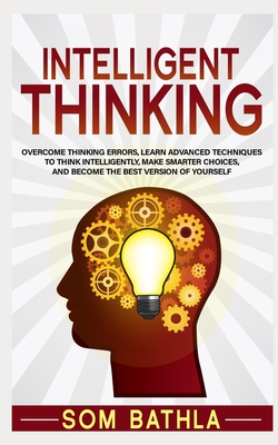 Intelligent Thinking: Overcome Thinking Errors, Learn Advanced Techniques to Think Intelligently, Make Smarter Choices, and Become the Best