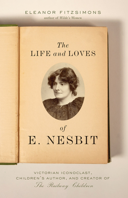 Life and Loves of E. Nesbit: Victorian Iconoclast, Children's Author, and Creator of the Railway Children