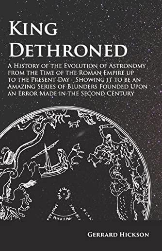 King Dethroned - A History of the Evolution of Astronomy from the Time of the Roman Empire up to the Present Day - Showing it to be an Amazing Series
