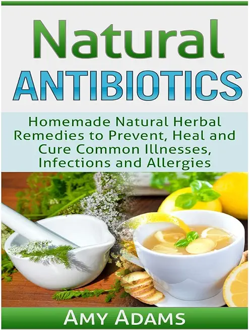 Natural Antibiotics: Homemade Natural Herbal Remedies to Prevent, Heal and Cure Common Illnesses, Infections and Allergies