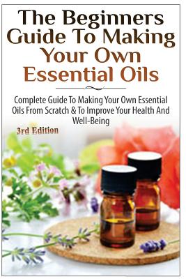 The Beginners Guide to Making Your Own Essential Oils: Complete Guide to Making Your Own Essential Oils from Scratch & to Improve Your Health and Well