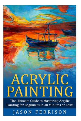 Acrylic Painting: The Ultimate Guide to Mastering Acrylic Painting for Beginners in 30 Minutes or Less! [Booklet]