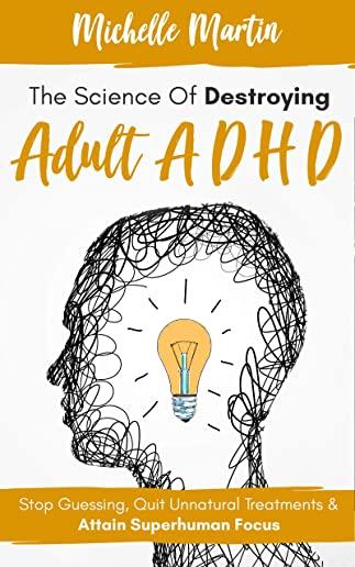 The Science of Destroying Adult ADHD: Stop Guessing, Quit Unnatural Treatments and Attain Superhuman Focus