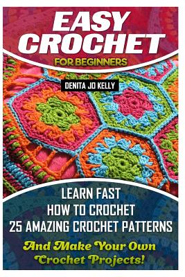 Easy Crochet For Beginners: Learn Fast How to Crochet 25 Amazing Crochet Patterns And Make Your Own Crochet Projects!: Crochet Patterns, Step by S