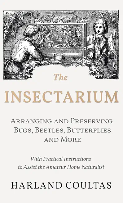 The Insectarium - Collecting, Arranging and Preserving Bugs, Beetles, Butterflies and More - With Practical Instructions to Assist the Amateur Home Na