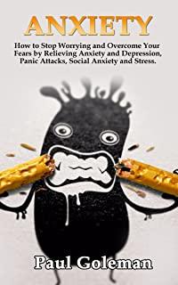 Anxiety: How to Stop Worrying and Overcome Your Fears by Relieving Anxiety and Depression, Panic Attacks, Social Anxiety and St