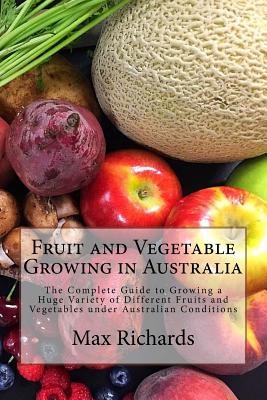 Fruit and Vegetable Growing in Australia: The Complete Guide to Growing a Huge Variety of Different Fruits and Vegetables under Australian Conditions