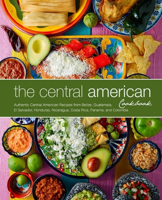 The Central American Cookbook: Authentic Central American Recipes from Belize, Guatemala, El Salvador, Honduras, Nicaragua, Costa Rica, Panama, and C