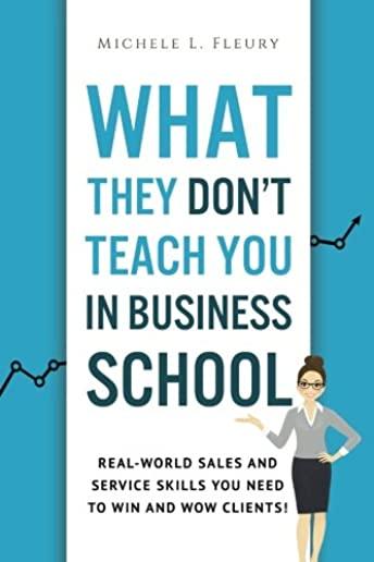 What They Don't Teach You In Business School: Real-World Sales And Service Skills You Need To Win And Wow Clients!