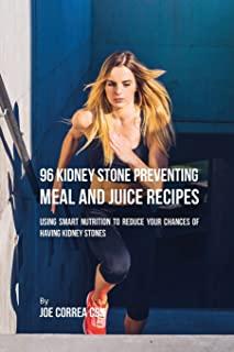 96 Kidney Stone Preventing Meal and Juice Recipes: Using Smart Nutrition to Reduce Your Chances to Having Kidney Stones