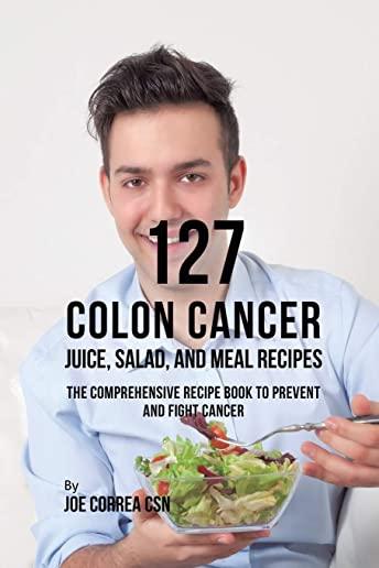 127 Colon Cancer Juice, Salad, and Meal Recipes: The Comprehensive Recipe Book to Prevent and Fight Cancer