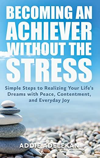 Becoming an Achiever Without the Stress: Simple Steps to Realizing Your Life's Dreams with Peace, Contentment, and Everyday Joy