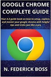 Google Chrome Complete Guide: Your A-Z guide book on how to setup, explore, and master your google chrome with helpful tips and tricks just like a p
