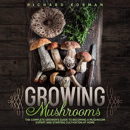 Growing Mushrooms: The Complete Grower's Guide to Becoming a Mushroom Expert and Starting Cultivation at Home