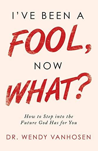 I'Ve Been a Fool, Now What?: How to Step into the Future God Has for You
