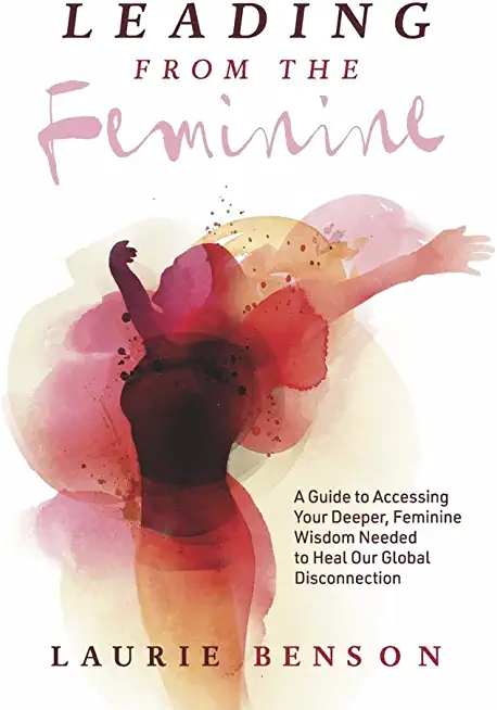 Leading from the Feminine: A Guide to Accessing Your Deeper, Feminine Wisdom Needed to Heal Our Global Disconnectionvolume 1