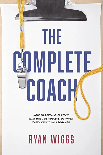 The Complete Coach: How to Develop Players Who Will Be Successful When They Leave Your Program!