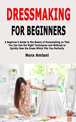 Dressmaking for Beginners: A Beginner's Guide to the Basics of Dressmaking so That You Can Use the Right Techniques and Methods to Quickly Sew th