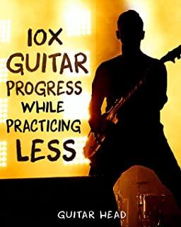 10x Guitar Progress While Practicing Less: How to Hack Your Practice Routine and Fast-Track Your Guitar Playing