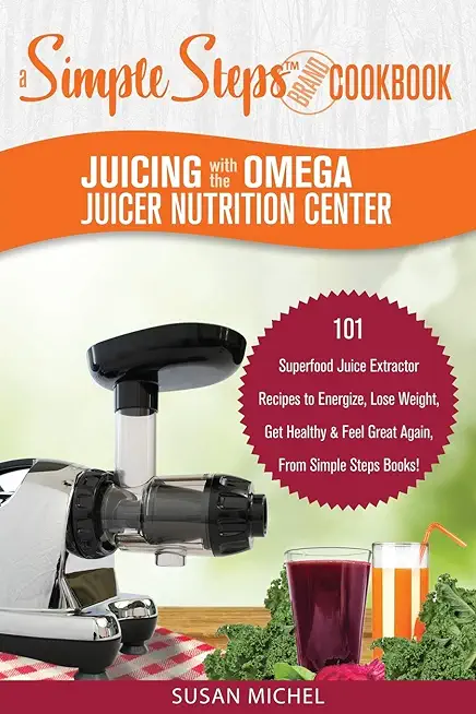 Juicing with the Omega Juicer Nutrition Center: A Simple Steps Brand Cookbook: 101 Superfood Juice Extractor Recipes to Energize, Lose Weight, Get Hea