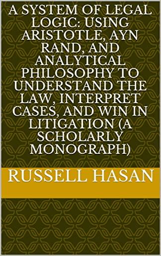 A System of Legal Logic: Using Aristotle, Ayn Rand, and Analytical Philosophy to Understand the Law, Interpret Cases, and Win in Litigation (A
