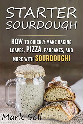 Starter Sourdough: How To Quickly Make Baking Loaves, Pizza, Pancakes, and more with Sourdough!