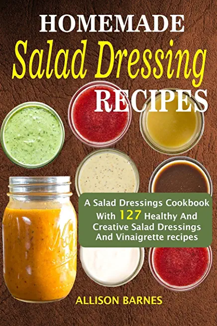 Homemade Salad Dressing Recipes: A Salad Dressings Cookbook With 127 Healthy And Creative Salad Dressings And Vinaigrette Recipes