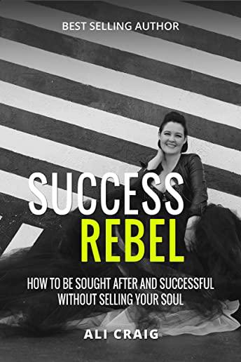 Success Rebel: How To Be Sought After and Successful Without Selling Your Soul