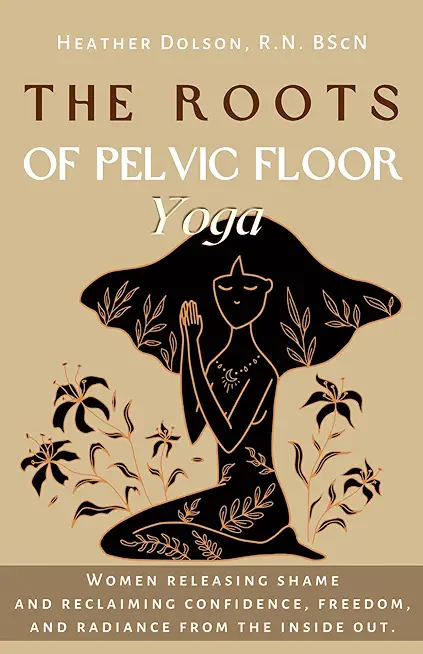 The Roots of Pelvic Floor Yoga: Women Releasing Shame and Reclaiming Confidence, Freedom, and Radiance from the Inside Out.
