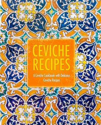 Ceviche Recipes: A Ceviche Cookbook with Delicious Ceviche Recipes (2nd Edition)