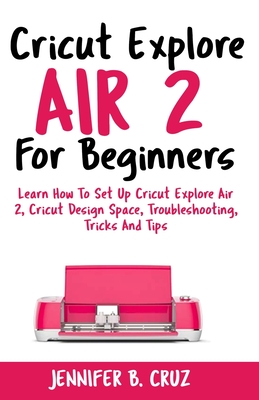 Cricut Explore Air 2 For Beginners: Learn How to Set Up Cricut Explore Air 2, Cricut DesignSpace, Troubleshooting, Tricks and Tips (Complete Beginners