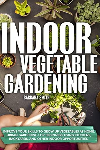 Indoor Vegetable Gardening: Improve your Skills to Grow Up Vegetables at Home. Urban Gardening for Beginners Using Kitchens, Backyards, and Other