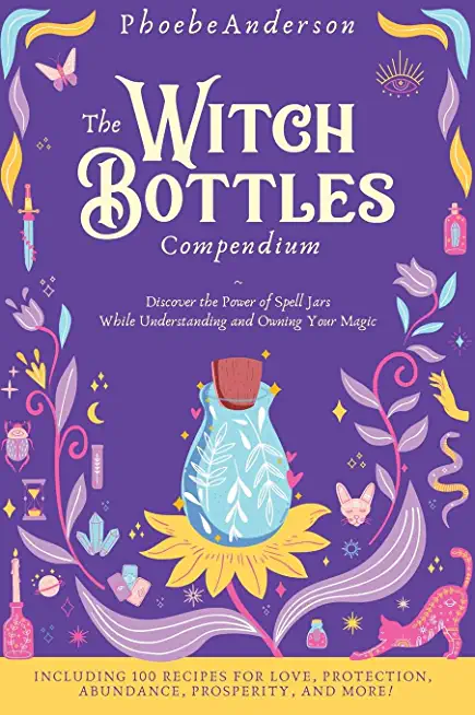 The Witch Bottles Compendium: Discover the Power of Spell Jars While Understanding and Owning Your Magic. Including 100 Recipes for Love, Protection