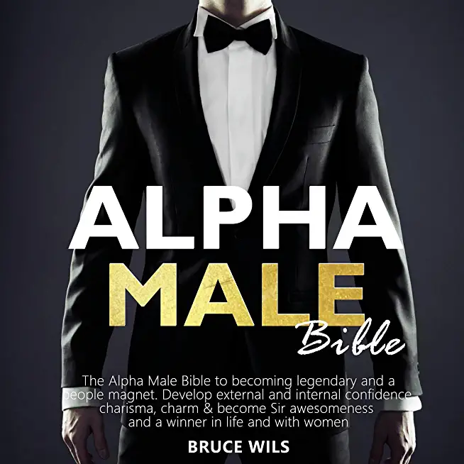 Alpha Male: The Alpha Male Bible to becoming legendary and a people magnet. Develop external and internal confidence, charisma, ch