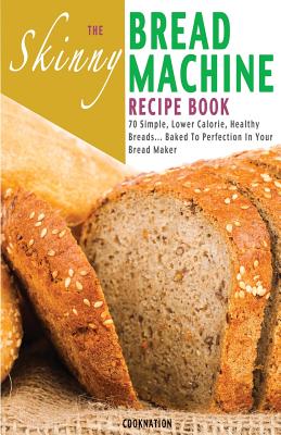 The Skinny Bread Machine Recipe Book: 70 Simple, Lower Calorie, Healthy Breads... Baked to Perfection in Your Bread Maker.