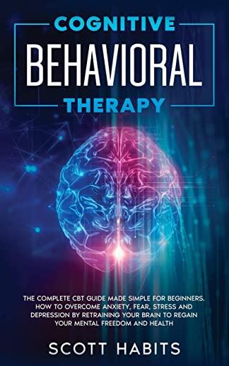 Cognitive Behavioral Therapy: The Complete CBT Guide Made Simple for Beginners. How to Overcome Anxiety, Fear, Stress and Depression by Retraining y