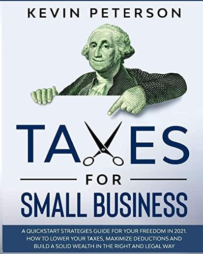 Taxes for Small Business: A Quick-Start Strategies Guide for 2021. How to Lower Your Taxes, Maximize Deductions and Build a Solid Wealth in the