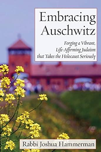 Embracing Auschwitz: Forging a Vibrant, Life-Affirming Judaism that Takes the Holocaust Seriously