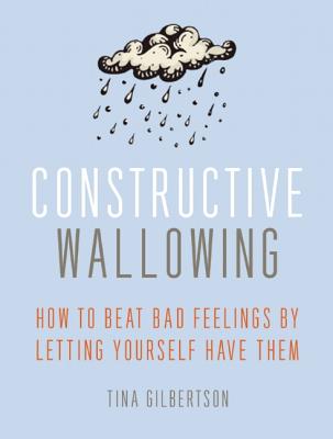 Constructive Wallowing: How to Beat Bad Feelings by Letting Yourself Have Them