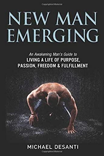 New Man Emerging: An Awakening Man's Guide to Living a Life of Purpose, Passion, Freedom & Fulfillment
