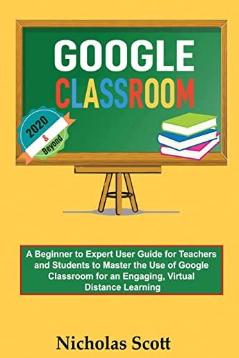 Google Classroom 2020 and Beyond: A Beginner to Expert User Guide for Teachers and Students to Master the Use of Google Classroom for an Engaging, Vir
