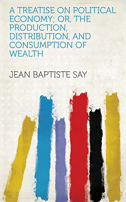 A Treatise on Political Economy: Or the Production, Distribution and Consumption of Wealth
