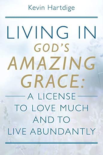 Living in God's Amazing Grace: A License to Love Much and to Live Abundantly: A License to Love Much and to Live Abundantly