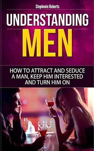 Understanding Men: How to Attract And Seduce A Man, Keep Him Interested And Turn Him On (Dating Advice For Women, Guide for Women, Sex)