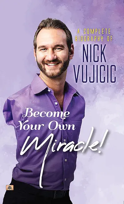 A Complete Biography Of Nick Vujicic: Become Your Own Miracle!